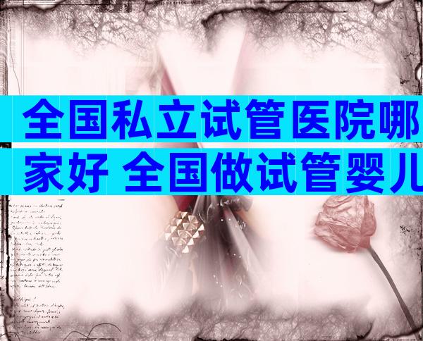 全国私立试管医院哪家好 全国做试管婴儿的私立医院有哪些